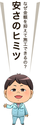 なぜ金額を抑えて施工できるの？～安さのヒミツ～