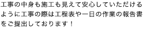 工事の中身も施工も見えて安心していただけるように工事の際は工程表や一日の作業の報告書をご提出しております！