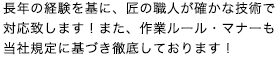 長年の経験を基に、匠の職人が確かな技術で対応致します！また、作業ルール・マナーも当社規定に基づき徹底しております！